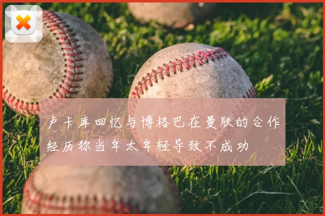 卢卡库回忆与博格巴在曼联的合作经历称当年太年轻导致不成功