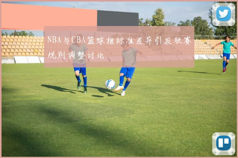 NBA与CBA篮球框标准差异引发联赛规则调整讨论