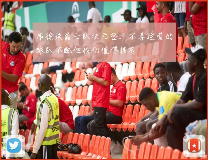 韦德谈爵士队状元签：不善运营的球队不配但我们值得拥有