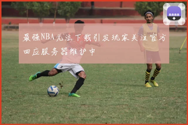 最强NBA无法下载引发玩家关注官方回应服务器维护中