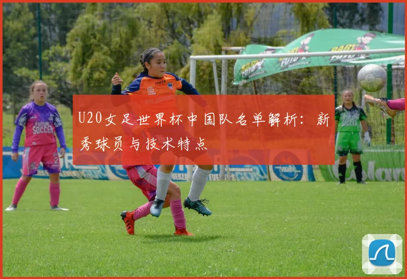 U20女足世界杯中国队名单解析：新秀球员与技术特点