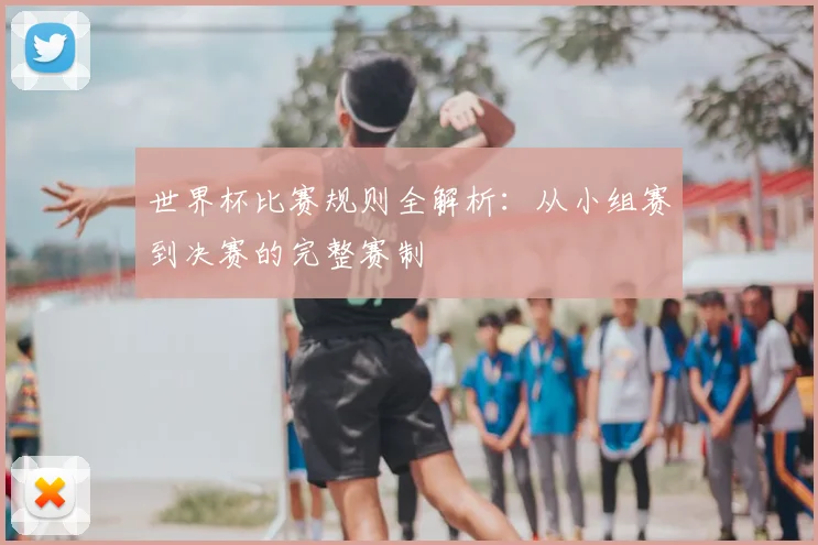 世界杯比赛规则全解析：从小组赛到决赛的完整赛制