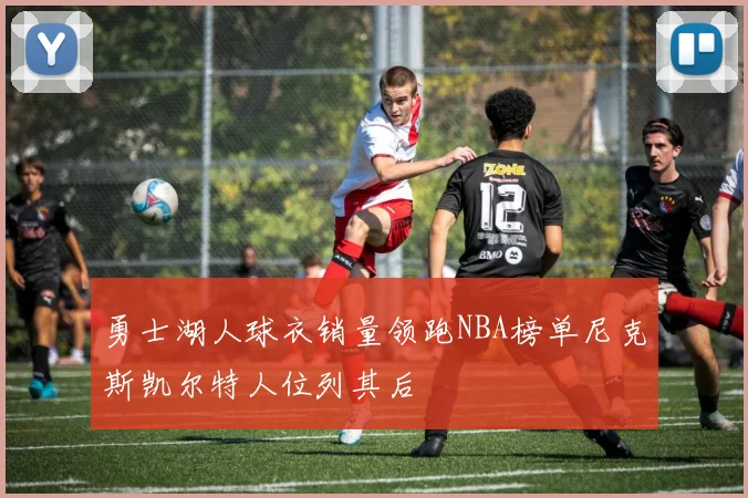 勇士湖人球衣销量领跑NBA榜单尼克斯凯尔特人位列其后
