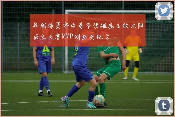 希腊球员字母哥率领雄鹿击败太阳获总决赛MVP创历史纪录