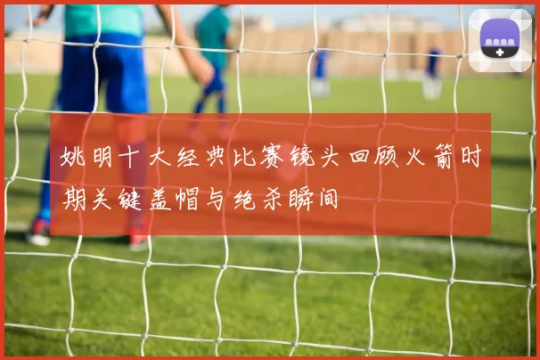 姚明十大经典比赛镜头回顾火箭时期关键盖帽与绝杀瞬间