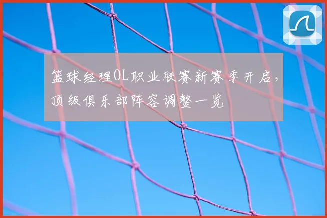 篮球经理OL职业联赛新赛季开启，顶级俱乐部阵容调整一览