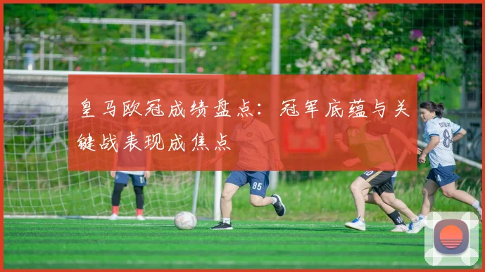 皇马欧冠成绩盘点：冠军底蕴与关键战表现成焦点