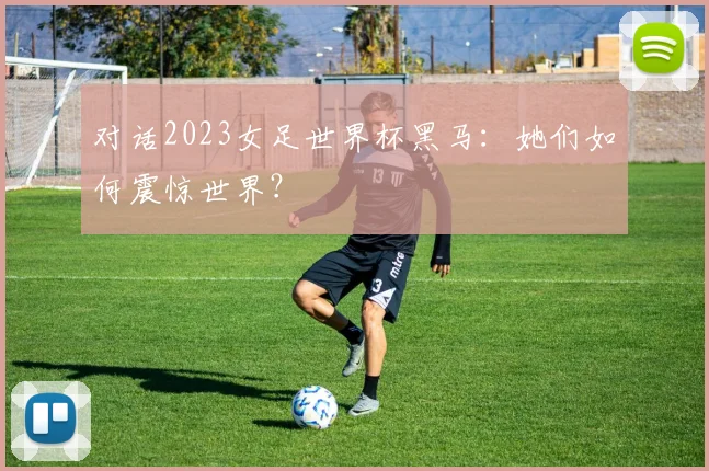 对话2023女足世界杯黑马：她们如何震惊世界？