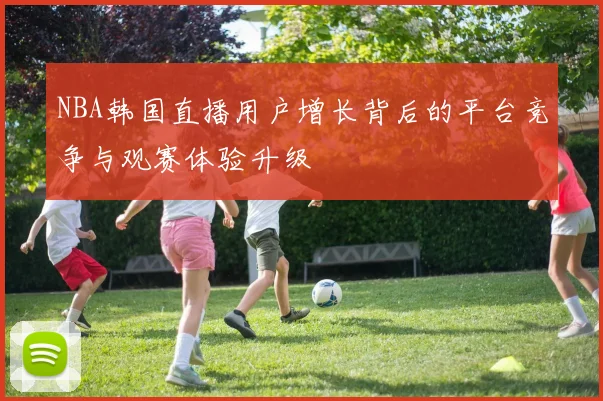 NBA韩国直播用户增长背后的平台竞争与观赛体验升级