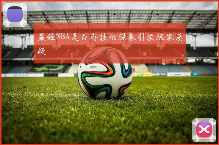 最强NBA是否存挂机现象引发玩家质疑