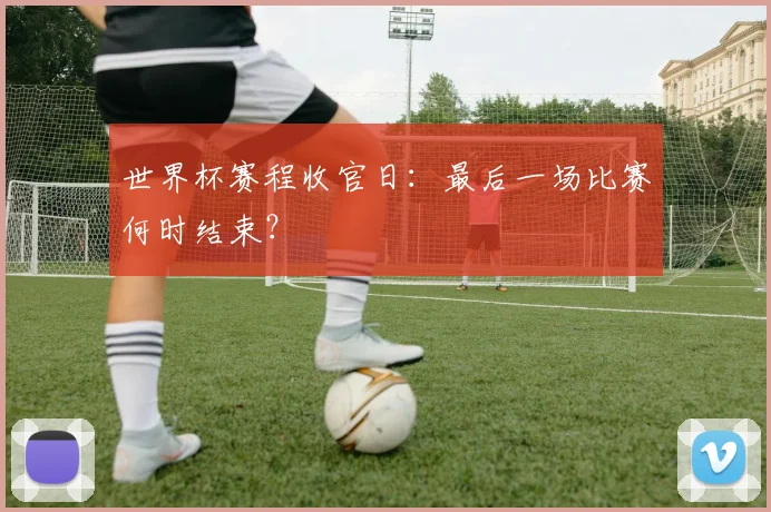 世界杯赛程收官日：最后一场比赛何时结束？