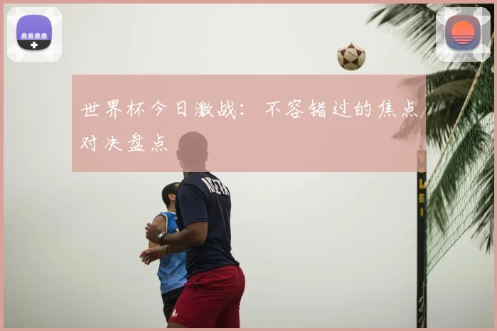 世界杯今日激战：不容错过的焦点对决盘点