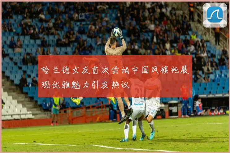 哈兰德女友首次尝试中国风旗袍展现优雅魅力引发热议