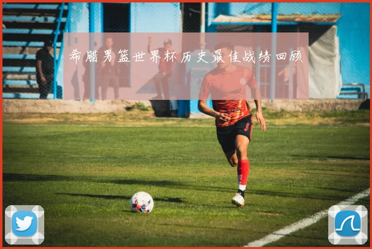 希腊男篮世界杯历史最佳战绩回顾