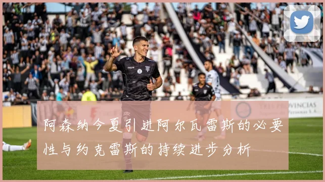 阿森纳今夏引进阿尔瓦雷斯的必要性与约克雷斯的持续进步分析