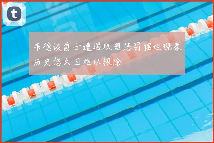 韦德谈爵士遭遇联盟惩罚摆烂现象历史悠久且难以根除