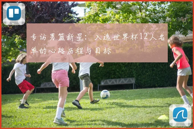 专访男篮新星:入选世界杯12人名单的心路历程与目标