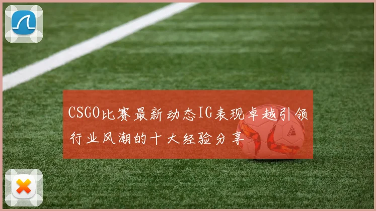 CSGO比赛最新动态IG表现卓越引领行业风潮的十大经验分享