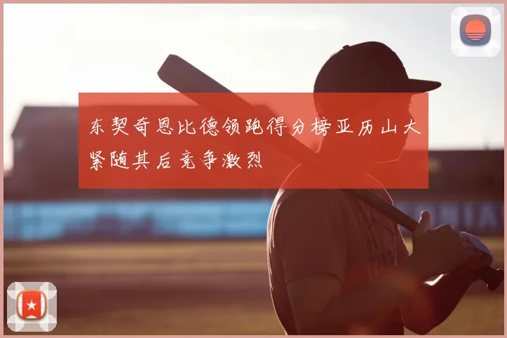 东契奇恩比德领跑得分榜亚历山大紧随其后竞争激烈