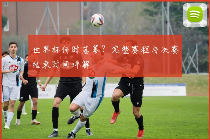 世界杯何时落幕?完整赛程与决赛结束时间详解