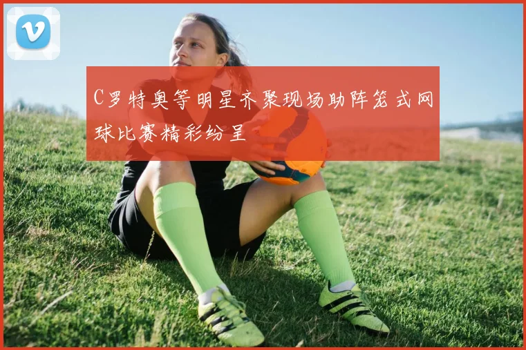 C罗特奥等明星齐聚现场助阵笼式网球比赛精彩纷呈