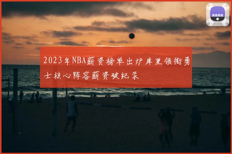 2023年NBA薪资榜单出炉库里领衔勇士核心阵容薪资破纪录