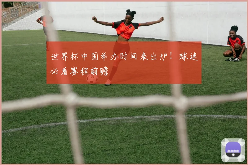 世界杯中国举办时间表出炉！球迷必看赛程前瞻