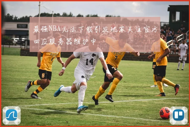 最强NBA无法下载引发玩家关注官方回应服务器维护中