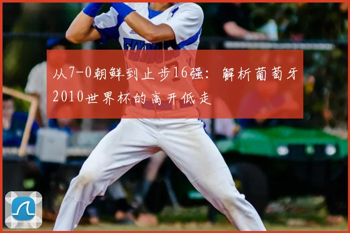 从7-0朝鲜到止步16强：解析葡萄牙2010世界杯的高开低走