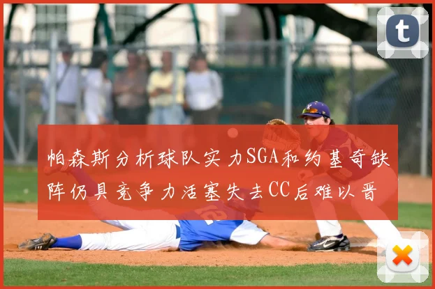 帕森斯分析球队实力SGA和约基奇缺阵仍具竞争力活塞失去CC后难以晋级附加赛