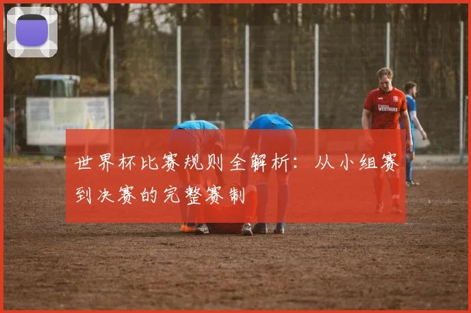 世界杯比赛规则全解析：从小组赛到决赛的完整赛制