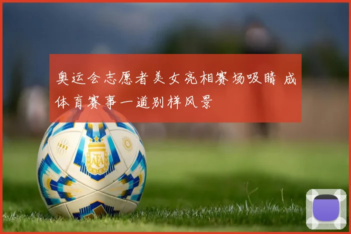 奥运会志愿者美女亮相赛场吸睛 成体育赛事一道别样风景