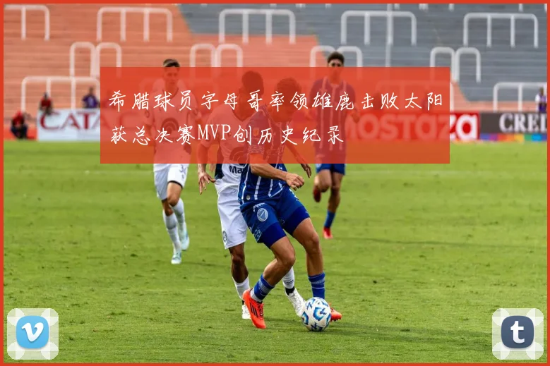 希腊球员字母哥率领雄鹿击败太阳获总决赛MVP创历史纪录